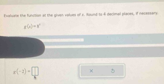 Evaluate the function at the given values of x. Round to 4 decimal places, if necessary.
g(x)=8^x
g(-2)=□
× 5