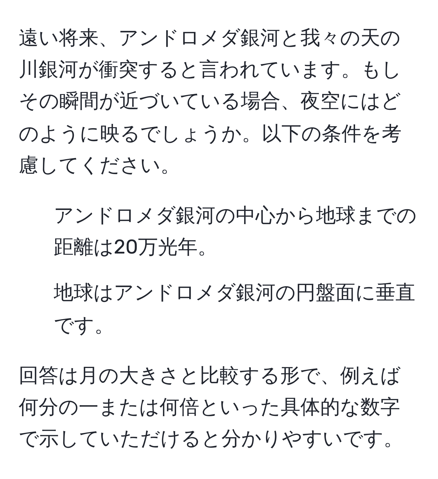 遠い将来、アンドロメダ銀河と我々の天の川銀河が衝突すると言われています。もしその瞬間が近づいている場合、夜空にはどのように映るでしょうか。以下の条件を考慮してください。  
1. アンドロメダ銀河の中心から地球までの距離は20万光年。  
2. 地球はアンドロメダ銀河の円盤面に垂直です。  

回答は月の大きさと比較する形で、例えば何分の一または何倍といった具体的な数字で示していただけると分かりやすいです。