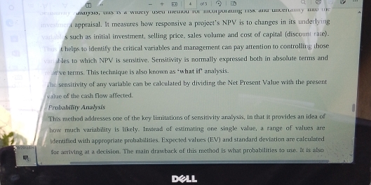 of 5 
aarysis, tis is a widely used meted for incorporating risk and uncertmy mnto the 
investment appraisal. It measures how responsive a project's NPV is to changes in its underlying 
variables such as initial investment, selling price, sales volume and cost of capital (discount rate). 
Thes it helps to identify the critical variables and management can pay attention to controlling those 
ver ables to which NPV is sensitive. Sensitivity is normally expressed both in absolute terms and 
at've terms. This technique is also known as ‘what if analysis. 
The sensitivity of any variable can be calculated by dividing the Net Present Value with the present 
value of the cash flow affected. 
Probability Analysis 
This method addresses one of the key limitations of sensitivity analysis, in that it provides an idea of 
how much variability is likely. Instead of estimating one single value, a range of values are 
identified with appropriate probabilities. Expected values (EV) and standard deviation are calculated 
for arriving at a decision. The main drawback of this method is what probabilities to use. It is also 
dell