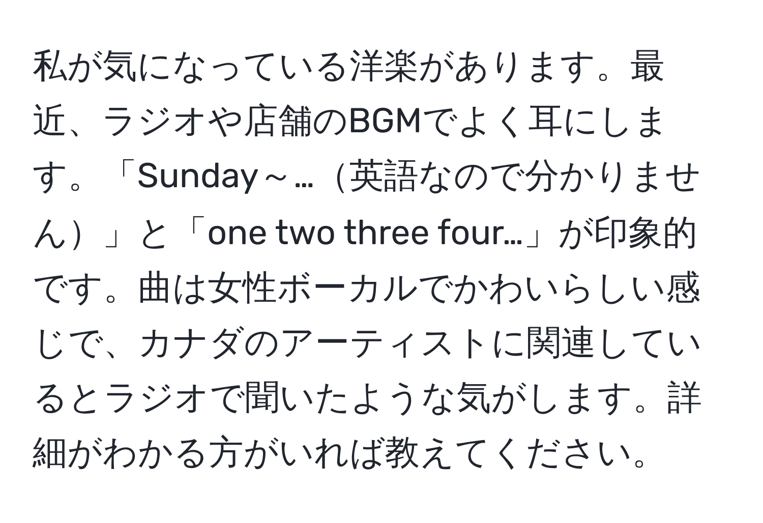 私が気になっている洋楽があります。最近、ラジオや店舗のBGMでよく耳にします。「Sunday～…英語なので分かりません」と「one two three four…」が印象的です。曲は女性ボーカルでかわいらしい感じで、カナダのアーティストに関連しているとラジオで聞いたような気がします。詳細がわかる方がいれば教えてください。