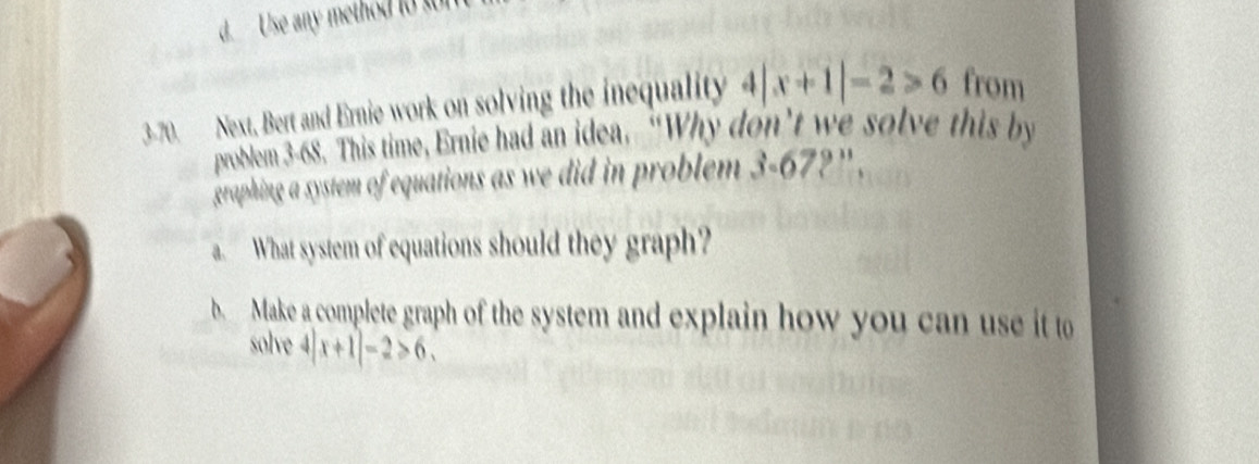 Use any method to tor 
3-70. Next. Bert and Ernie work on solving the inequality 4|x+1|-2>6 from 
problem 3-68. This time, Ernie had an idea. “Why don’t we solve this by 
graphing a system of equations as we did in problem 3-67?", 
a. What system of equations should they graph? 
b. Make a complete graph of the system and explain how you can use it to 
solve 4|x+1|-2>6.