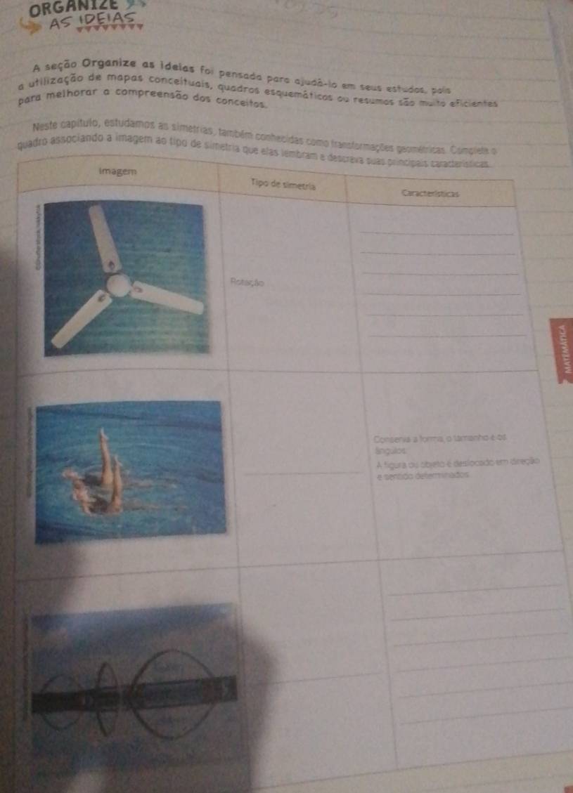 ORGANIZE 
AS IDEIAS 
A seção Organize as ideias foi pensada para ajudâ-io em seus estudos, pois 
a utilização de mapas conceituais, quadros esquemáticos ou resumos são multo eficientes 
para melhorar a compreensão dos conceitos. 
Neste capítulo, estudamos as simetrias, também conhecidas como transformações geométricas. Complete o 
quadro associando a imagem ao tipo de simetria que elas lembram e descreva suas principais características 
imagem 
Tipo de simetría 
Características 
_ 
_ 
_ 
_ 
Rotação 
_ 
_ 
Consenia a forma, o lamanho e os 
Sngulos 
A figura ou objeto e deslocado em dreção 
e sentido determinados 
_ 
_ 
_ 
_ 
_ 
_