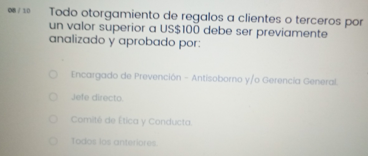 08 / 10 Todo otorgamiento de regalos a clientes o terceros por
un valor superior a US$100 debe ser previamente
analizado y aprobado por:
Encargado de Prevención - Antisoborno y/o Gerencia General.
Jefe directo.
Comité de Ética y Conducta.
Todos los anteriores.