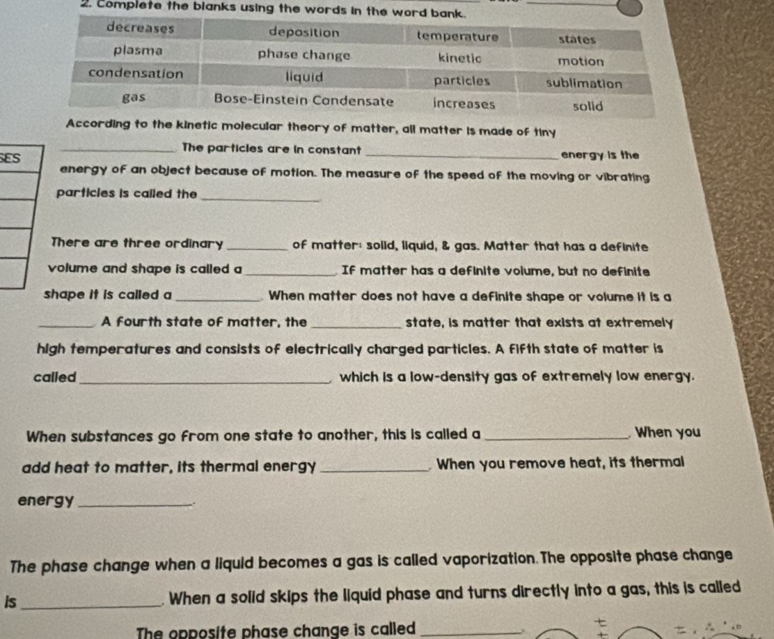 Compiete the blanks using the words in the 
According to the kinetic molecular theory of matter, all matter is made of tiny 
_The particles are in constant 
SE _energy is the 
energy of an object because of motion. The measure of the speed of the moving or vibrating 
particles is called the_ 
There are three ordinary _of matter: solid, liquid, & gas. Matter that has a definite 
volume and shape is called a_ If matter has a definite volume, but no definite 
hape it is called a _ When matter does not have a definite shape or volume it is a 
_A fourth state of matter, the _state, is matter that exists at extremely 
high temperatures and consists of electrically charged particles. A fifth state of matter is 
called_ which is a low-density gas of extremely low energy. 
When substances go from one state to another, this is called a _When you 
add heat to matter, its thermal energy _. When you remove heat, its thermal 
energy_ 
The phase change when a liquid becomes a gas is called vaporization. The opposite phase change 
is_ . When a solid skips the liquid phase and turns directly into a gas, this is called 
The opposite phase change is called_ 
.