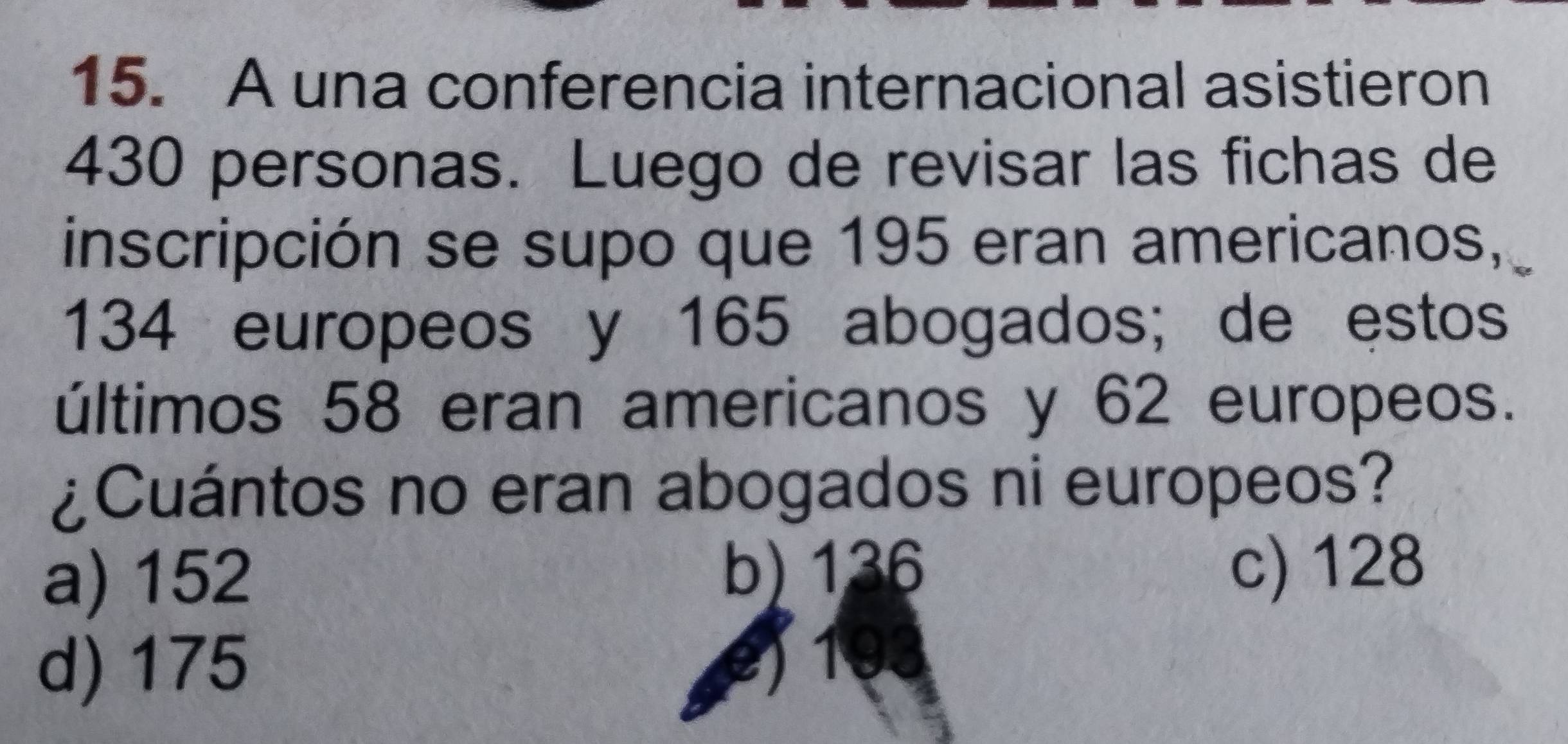 A una conferencia internacional asistieron
430 personas. Luego de revisar las fichas de
inscripción se supo que 195 eran americanos,
134 europeos y 165 abogados; de estos
últimos 58 eran americanos y 62 europeos.
¿Cuántos no eran abogados ni europeos?
a) 152 b) 136
c) 128
d) 175
e) 193