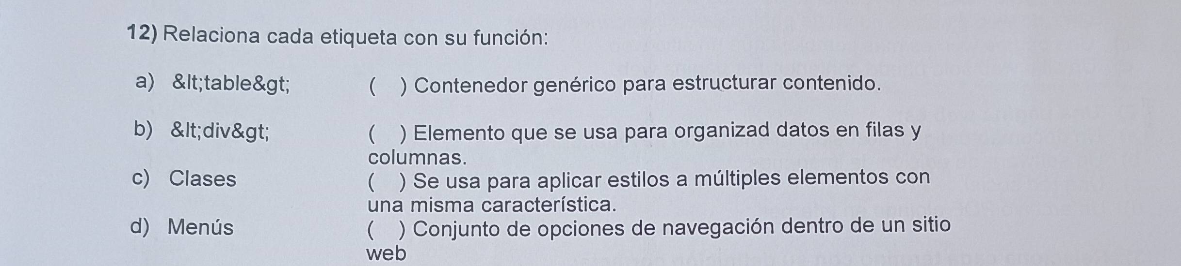 Relaciona cada etiqueta con su función: 
a) & lt;table& gt;  ) Contenedor genérico para estructurar contenido. 
b) & lt;div& gt;  ) Elemento que se usa para organizad datos en filas y 
columnas. 
c) Clases  ) Se usa para aplicar estilos a múltiples elementos con 
una misma característica. 
d) Menús  ) Conjunto de opciones de navegación dentro de un sitio 
web