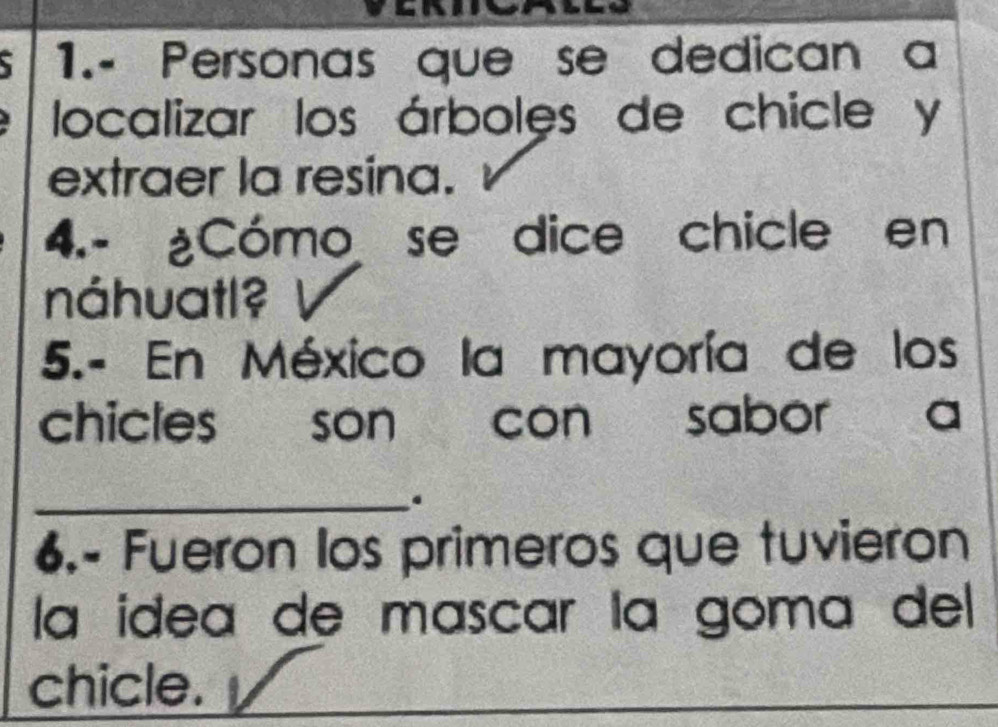 1.- Personas que se dedican a 
localizar los árboles de chicle y 
extraer la resina. 
4.- ¿Cómo se dice chicle en 
náhuatl? 
5.- En México la mayoría de los 
chicles son con sabor a 
_. 
6.- Fueron los primeros que tuvieron 
la ídea de mascar la goma del 
chicle.