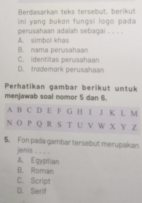 Berdasarkan teks tersebut, berikut
ini yang bukan fungsi logo pada
perusahaan adalah sebagai . . . .
A. simbol khas
B. nama perusahaan
C. identitas perusahaan
D. trademark perusahaan
Perhatikan gambar berikut untuk
menjawab soal nomor 5 dan 6.
A B C D E F G H I J K L M
N O P Q R S T U V W X Y Z
5. Fon pada gambar tersebut merupakan
jenis . . . .
A. Egyptian
B. Roman
C、 Script
D. Serif