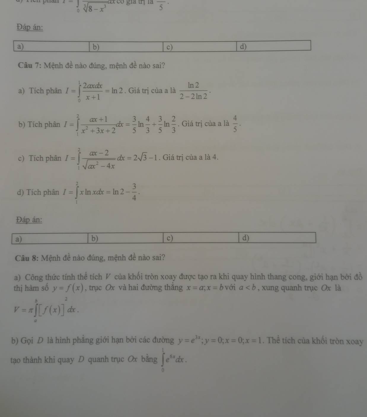 I=frac 1frac sqrt[3](8-x^3) 6 gia trị là overline 5^((·)
Đáp án:
a)
b)
c)
d)
Câu 7: Mệnh đề nào đúng, mệnh đề nào sai?
a) Tích phân I=∈tlimits _0^1frac 2axdx)x+1=ln 2. Giá trị của a là  ln 2/2-2ln 2 .
b) Tích phân I=∈tlimits _1^(2frac ax+1)x^2+3x+2dx= 3/5 ln  4/3 + 3/5 ln  2/3 . Giá trị của a là  4/5 .
c) Tích phân I=∈tlimits _1^(2frac ax-2)sqrt(ax^2-4x)dx=2sqrt(3)-1. Giá trị của a là 4.
d) Tích phân I=∈tlimits _1^(2xln xdx=ln 2-frac 3)4.
Đáp án:
a)
b)
c)
d)
Câu 8: Mệnh đề nào đúng, mệnh đề nào sai?
a) Công thức tính thể tích V của khối tròn xoay được tạo ra khi quay hình thang cong, giới hạn bởi đồ
thị hàm số y=f(x) , trục Ox và hai đường thắng x=a;x=b với a , xung quanh trục Ox là
V=π ∈tlimits _a^(b[f(x)]^2)dx.
b) Gọi D là hình phăng giới hạn bởi các đường y=e^(3x);y=0;x=0;x=1. Thể tích của khối tròn xoay
tạo thành khi quay D quanh trục Ox bằng ∈tlimits _0^(1e^6x)dx.