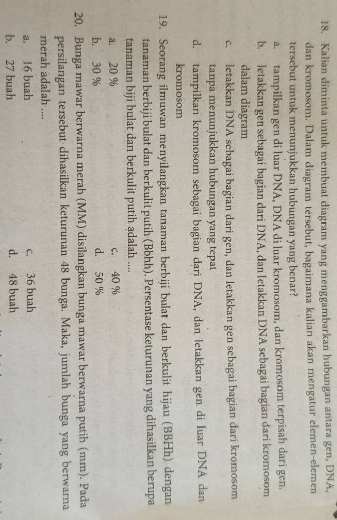 Kalian diminta untuk membuat diagram yang menggambarkan hubungan antara gen, DNA,
dan kromosom. Dalam diagram tersebut, bagaimana kalian akan mengatur elemen-elemen
tersebut untuk menunjukkan hubungan yang benar?
a. tampilkan gen di luar DNA, DNA di luar kromosom, dan kromosom terpisah dari gen.
b. letakkan gen sebagai bagian dari DNA, dan letakkan DNA sebagai bagian dari kromosom
dalam diagram
c. letakkan DNA sebagai bagian dari gen, dan letakkan gen sebagai bagian dari kromosom
tanpa menunjukkan hubungan yang tepat
d. tampilkan kromosom sebagai bagian dari DNA, dan letakkan gen di luar DNA dan
kromosom
19. Seorang ilmuwan menyilangkan tanaman berbiji bulat dan berkulit hijau (BBHh) dengan
tanaman berbiji bulat dan berkulit putih (Bbhh). Persentase keturunan yang dihasilkan berupa
tanaman biji bulat dan berkulit putih adalah ....
a. 20 % c. 40 %
b. 30 % d. 50 %
20. Bunga mawar berwarna merah (MM) disilangkan bunga mawar berwarna putih (mm). Pada
persilangan tersebut dihasilkan keturunan 48 bunga. Maka, jumlah bunga yang berwarna
merah adalah ....
a. 16 buah c. 36 buah
b. 27 buah d. 48 buah