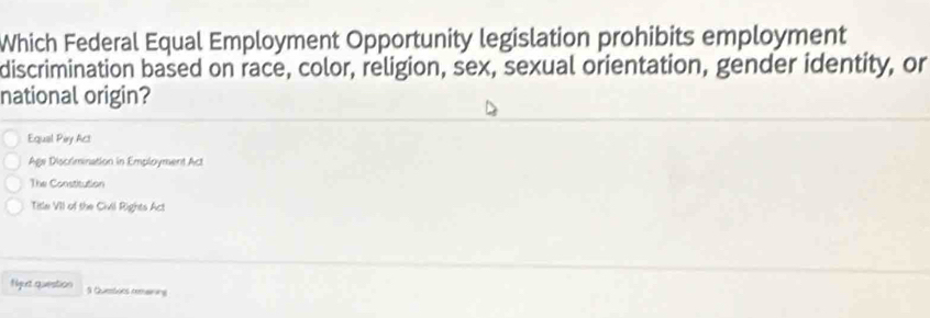 Which Federal Equal Employment Opportunity legislation prohibits employment
discrimination based on race, color, religion, sex, sexual orientation, gender identity, or
national origin?
Equal Piry Act
Age Discrimination in Employment Act
The Constitution
Title VII of the Civil Rights Act
Nut question 1 Questves remaining