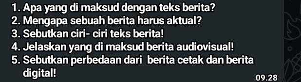 Apa yang di maksud dengan teks berita? 
2. Mengapa sebuah berita harus aktual? 
3. Sebutkan ciri- ciri teks berita! 
4. Jelaskan yang di maksud berita audiovisual! 
5. Sebutkan perbedaan dari berita cetak dan berita 
digital! 09.28