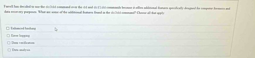 Farrell has decided to use the c□3cd command over the cd and dc £ 1dd commands because it offers additional features specifically designed for computer forensics and
data recovery purposes What are some of the additional features found in the dc3dd command? Choose all that apply.
Enhanced hashing
Error logging
Data verification
Data analysis