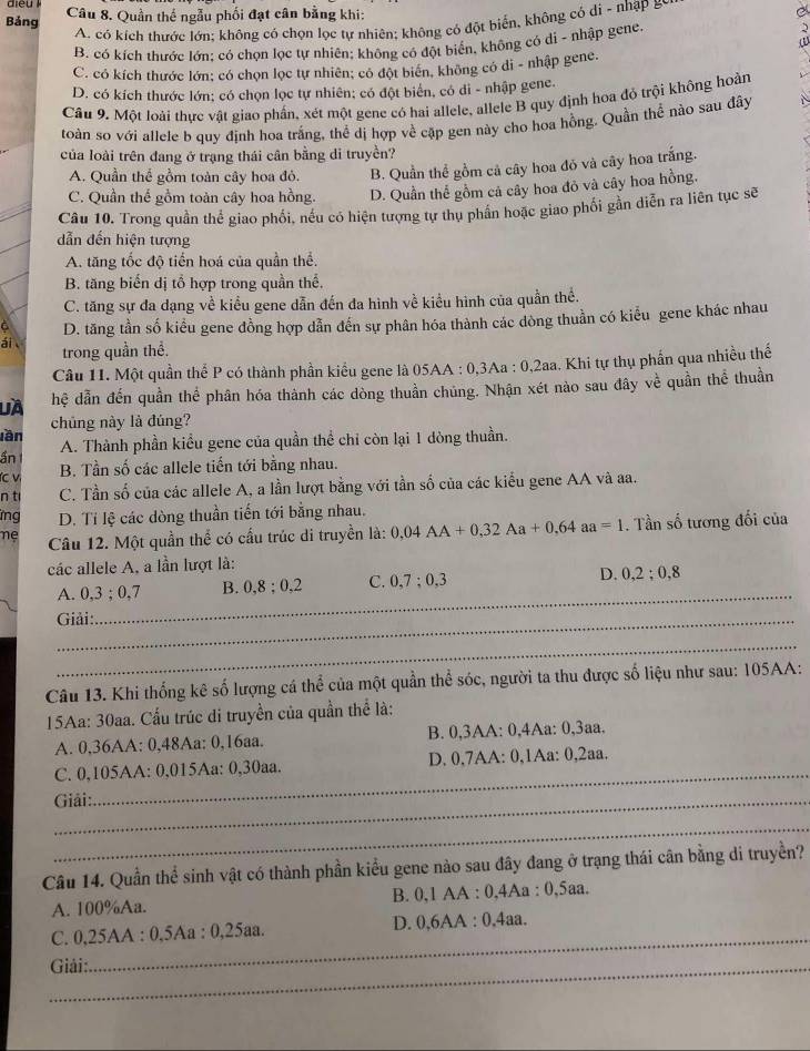 Bảng Câu 8. Quần thế ngẫu phối đạt cân bằng khi:
A. có kích thước lớn; không có chọn lọc tự nhiên; không có đột biến, không có di - nhập &
B. có kích thước lớn: có chọn lọc tự nhiên; không có đột biển, không có di - nhập gene.
C. có kích thước lớn; có chọn lọc tự nhiên; có đột biên, không có di - nhập gene.
D. có kích thước lớn; có chọn lọc tự nhiên; có đột biển, có di - nhập gene.
Câu 9. Một loài thực vật giao phần, xét một gene có hai allele, allele B quy định hoa đỏ trội không hoàn
toàn so với allele b quy định hoa trắng, thể dị hợp về cặp gen này cho hoa hồng. Quần thể nào sau đây
của loài trên đang ở trạng thái cân bằng di truyền?
A. Quần thể gồm toàn cây hoa đỏ. B. Quần thể gồm cả cây hoa đỏ và cây hoa trắng.
C. Quần thế gồm toàn cây hoa hồng. D. Quần thể gồm cả cây hoa đỏ và cây hoa hồng.
Câu 10. Trong quần thể giao phối, nếu có hiện tượng tự thụ phần hoặc giao phối gần diễn ra liên tục sẽ
dẫn đến hiện tượng
A. tăng tốc độ tiến hoá của quần thể.
B. tăng biến dị tổ hợp trong quần thế,
C. tăng sự đa dạng về kiểu gene dẫn đến đa hình về kiều hình của quần thể.
6 D. tăng tần số kiểu gene đồng hợp dẫn đến sự phân hóa thành các dòng thuần có kiểu gene khác nhau
ái 
trong quần thể.
Câu 11. Một quần thể P có thành phần kiểu gene là 05 AA:0.3Aa:0.2aa 1. Khi tự thụ phần qua nhiều thế
là hệ dẫn đến quần thể phân hóa thành các dòng thuần chúng. Nhận xét nào sau đây về quần thể thuần
chủng này là đúng?
lần
ần A. Thành phần kiểu gene của quần thể chi còn lại 1 dòng thuần.
(c v B. Tần số các allele tiến tới bằng nhau.
n t C. Tần số của các allele A, a lần lượt bằng với tần số của các kiểu gene AA và aa.
ng D. Tỉ lệ các dòng thuần tiến tới bằng nhau.
mẹ Câu 12. Một quần thể có cầu trúc di truyền là: 0,04AA+0,32Aa+0,64aa=1. Tần số tương đối của
các allele A, a lần lượt là:
A. 0,3;0,7 B. 0,8;0,2 C. 0,7;0,3 D. 0,2;0,8
Giải:
_
_
Câu 13. Khi thống kê số lượng cá thể của một quần thể sóc, người ta thu được số liệu như sau: 105AA:
15Aa: 30aa. Cấu trúc di truyền của quần thể là:
A. 0,36AA: 0,48Aa: 0,16aa. B. 0,3AA: 0,4Aa: 0,3aa.
C. 0,105AA: 0,015Aa: 0,30aa. D. 0,7AA: 0,1Aa: 0,2aa.
Giải:
_
_
Câu 14. Quần thể sinh vật có thành phần kiểu gene nào sau đây đang ở trạng thái cân bằng di truyền?
A. 100%Aa. B. 0,1 AA : 0,4Aa : 0.5aa
_
C. 0,25AA : 0,5Aa : 0,2 5a8 D. 0,6AA : 0,4aa.
_ Giải: