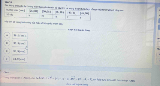 Bác Hùng thống kê lại đường kinh thân làm trường ở bóng sau
Hãy tìm số trung bình cộng của mẫu số liệu ghép nhóm trên.
Chọn một đáp án đứng
A 36,9(cm).
Nh
B 33,9 (cm).
Nh
C 35,9(cm).
D 34,9(cm).
Câu 11
Trong không gian ( Ozyz ), cho △ ABC có vector AB=(4;-1;-5),vector BC=(2;-4;-2) , gọi Mià trung điểm BC. 0ộ dài đoạn AMlà
Chọn một đấp án đúng