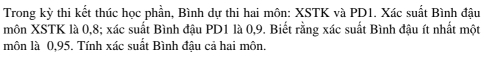 Trong kỳ thi kết thúc học phần, Bình dự thi hai môn: XSTK và PD1. Xác suất Bình đậu 
môn XSTK là 0, 8; xác suất Bình đậu PD1 là 0, 9. Biết rằng xác suất Bình đậu ít nhất một 
môn là 0,95. Tính xác suất Bình đậu cả hai môn.
