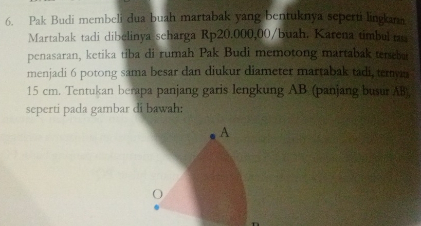Pak Budi membeli dua buah martabak yang bentuknya seperti lingkaran 
Martabak tadi dibelinya seharga Rp20.000,00/buah. Karena timbul rsa 
penasaran, ketika tiba di rumah Pak Budi memotong martabak tersebut 
menjadi 6 potong sama besar dan diukur diameter martabak tadi, ternyaa
15 cm. Tentukan berapa panjang garis lengkung AB (panjang busur AB), 
seperti pada gambar di bawah: