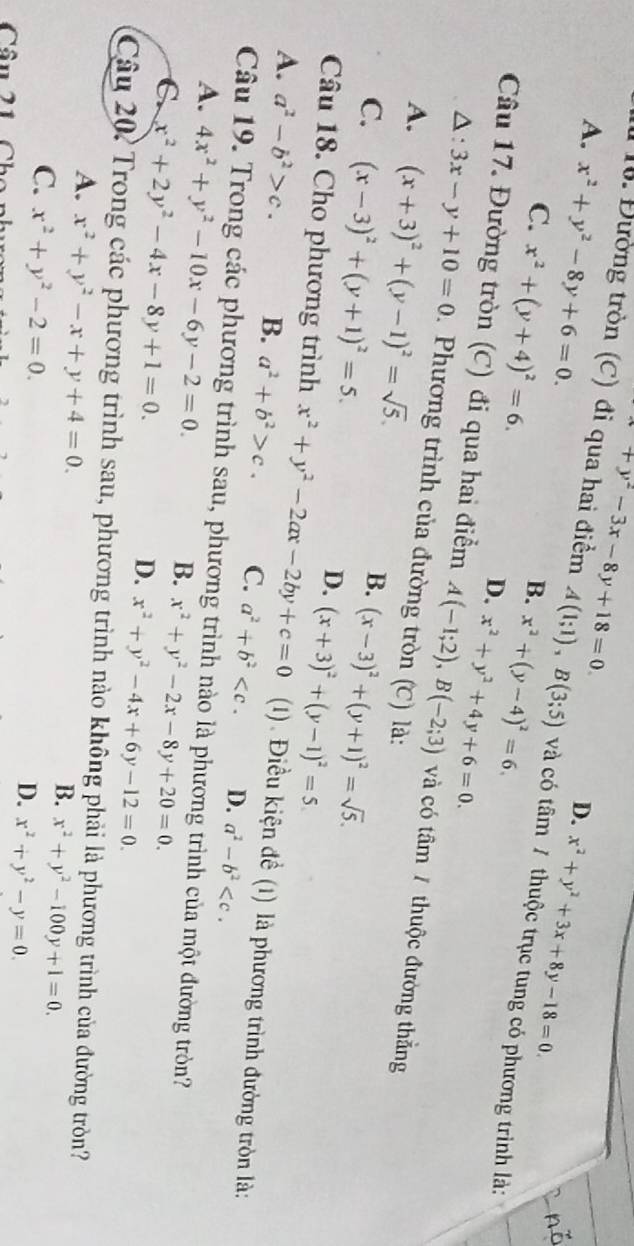 +y^2-3x-8y+18=0.
A. x^2+y^2-8y+6=0.
D. x^2+y^2+3x+8y-18=0.
ổ. Đường tròn (C) đi qua hai điểm A(1;1),B(3;5) và có tâm 7 thuộc trục tung có phương trình là:
B.
C. x^2+(y+4)^2=6. x^2+y^2+4y+6=0.
D. x^2+(y-4)^2=6.
Câu 17. Đường tròn (C) đi qua hai điểm A(-1;2),B(-2;3) và có tâm / thuộc đường thắng
A : 3x-y+10=0. Phương trình của đường tròn (C) là:
A. (x+3)^2+(y-1)^2=sqrt(5). B. (x-3)^2+(y+1)^2=sqrt(5).
C. (x-3)^2+(y+1)^2=5. (x+3)^2+(y-1)^2=5
D.
Câu 18. Cho phương trình x^2+y^2-2ax-2by+c=0 (1). Điều kiện đề (1) là phương trình đường tròn là:
A. a^2-b^2>c. B. a^2+b^2>c. C. a^2+b^2 D. a^2-b^2
Câu 19. Trong các phương trình sau, phương trình nào là phương trình của một đường tròn?
A. 4x^2+y^2-10x-6y-2=0. x^2+y^2-2x-8y+20=0.
C. x^2+2y^2-4x-8y+1=0.
B.
D. x^2+y^2-4x+6y-12=0.
Câu 20: Trong các phương trình sau, phương trình nào không phải là phương trình của đường tròn?
A. x^2+y^2-x+y+4=0.
B. x^2+y^2-100y+1=0.
C. x^2+y^2-2=0.
Câu 21 Cho nh
D. x^2+y^2-y=0.