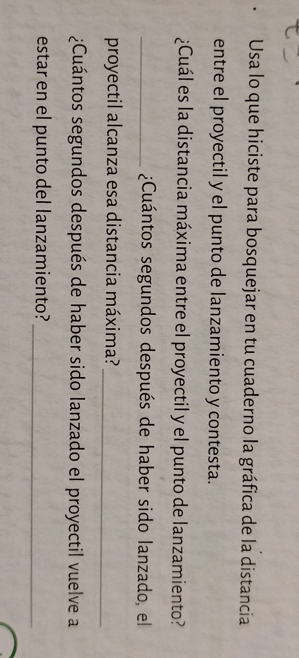 Usa lo que hiciste para bosquejar en tu cuaderno la gráfica de la distancia 
entre el proyectil y el punto de lanzamiento y contesta. 
¿Cuál es la distancia máxima entre el proyectil y el punto de lanzamiento? 
_¿Cuántos segundos después de haber sido lanzado, el 
_ 
proyectil alcanza esa distancia máxima? 
¿Cuántos segundos después de haber sido lanzado el proyectil vuelve a 
estar en el punto del lanzamiento?_