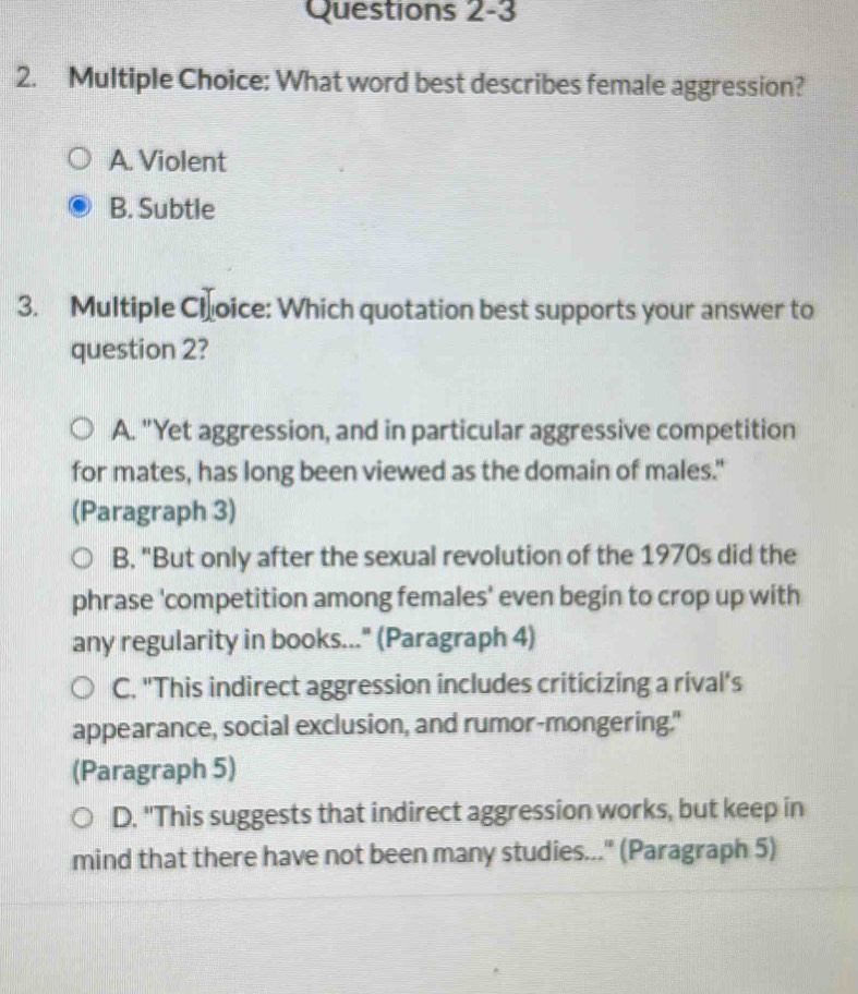 What word best describes female aggression?
A. Violent
B. Subtle
3. Multiple Choice: Which quotation best supports your answer to
question 2?
A. "Yet aggression, and in particular aggressive competition
for mates, has long been viewed as the domain of males."
(Paragraph 3)
B. "But only after the sexual revolution of the 1970s did the
phrase 'competition among females' even begin to crop up with
any regularity in books..." (Paragraph 4)
C. "This indirect aggression includes criticizing a rival's
appearance, social exclusion, and rumor-mongering."
(Paragraph 5)
D. "This suggests that indirect aggression works, but keep in
mind that there have not been many studies..." (Paragraph 5)