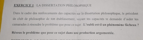 LA DISSERTATION PHILOSOPHIQUE 
Dans le cadre des renforcements des capacités sur la dissertation philosophique, le président 
de club de philosophie de ton établissement, voyant tes capacités te demande d'aider tes 
camarades à résoudre le problème que pose ce sujet : L'oubli est-il un phénomène fâcheux ? 
Résous le problème que pose ce sujet dans une production argumentée,