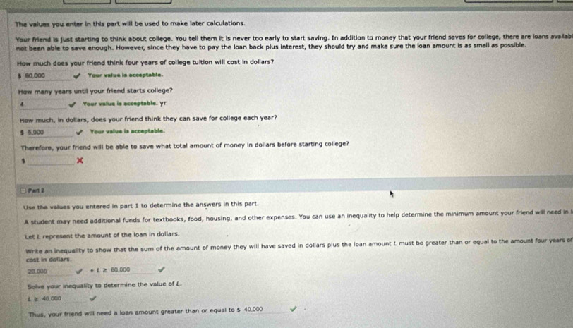 The values you enter in this part will be used to make later calculations. 
Your friend is just starting to think about college. You tell them it is never too early to start saving. In addition to money that your friend saves for college, there are loans availab 
not been able to save enough. However, since they have to pay the loan back plus interest, they should try and make sure the loan amount is as small as possible. 
How much does your friend think four years of college tuition will cost in dollars?
$ 60,000 √ Your value is acceptable. 
How many years until your friend starts college? 
_ 
4 √ Your value is acceptable. yr 
How much, in dollars, does your friend think they can save for college each year? 
_
$ 5,000 Your value is acceptable. 
Therefore, your friend will be able to save what total amount of money in dollars before starting college? 
1 _x 
Part 2 
Use the values you entered in part 1 to determine the answers in this part. 
A student may need additional funds for textbooks, food, housing, and other expenses. You can use an inequality to help determine the minimum amount your friend will need in 
Let L represent the amount of the loan in dollars. 
Write an inequality to show that the sum of the amount of money they will have saved in dollars plus the loan amount L must be greater than or equal to the amount four years o 
cost in dollars.
20,000 + L z 60,000
Solve your inequality to determine the value of L. 
_
L ≥ 40,000
Thus, your friend will need a loan amount greater than or equal to $ 40,000