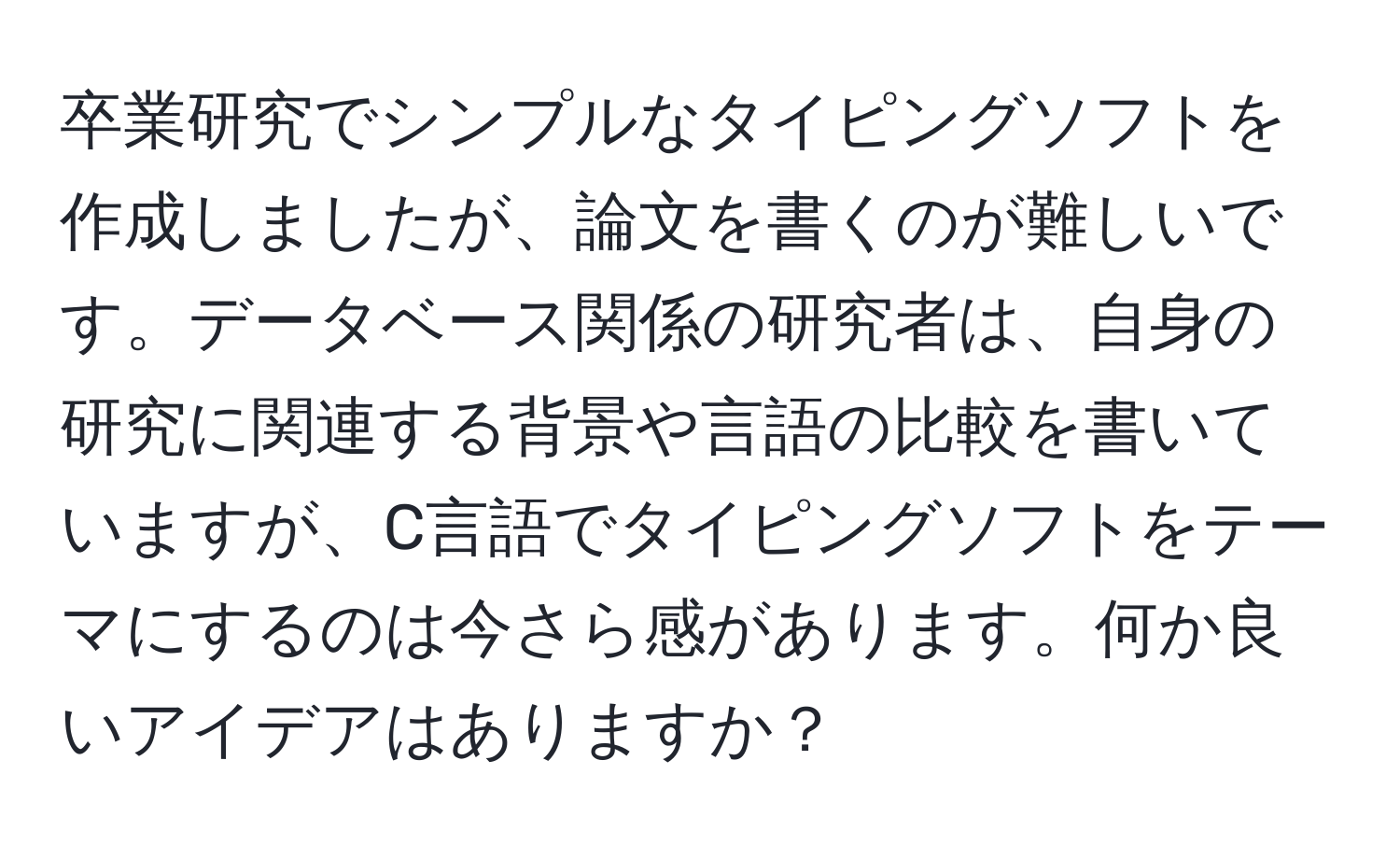 卒業研究でシンプルなタイピングソフトを作成しましたが、論文を書くのが難しいです。データベース関係の研究者は、自身の研究に関連する背景や言語の比較を書いていますが、C言語でタイピングソフトをテーマにするのは今さら感があります。何か良いアイデアはありますか？