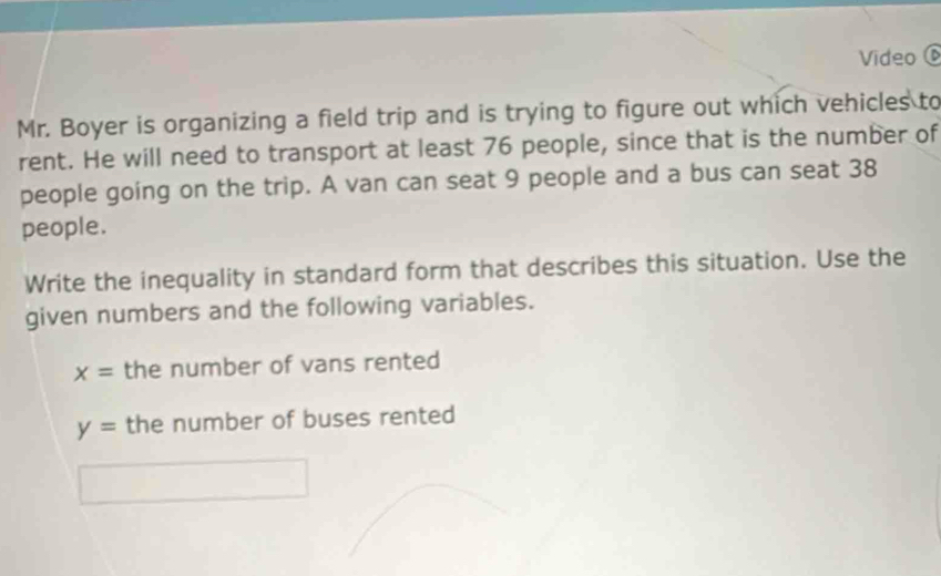 Video 6 
Mr. Boyer is organizing a field trip and is trying to figure out which vehicles to 
rent. He will need to transport at least 76 people, since that is the number of 
people going on the trip. A van can seat 9 people and a bus can seat 38
people. 
Write the inequality in standard form that describes this situation. Use the 
given numbers and the following variables.
x= the number of vans rented
y= the number of buses rented