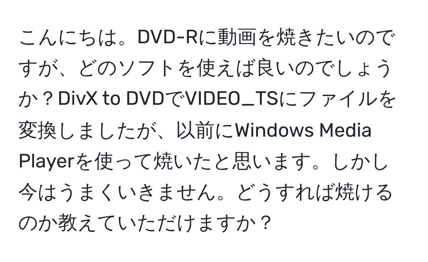 こんにちは。DVD-Rに動画を焼きたいのですが、どのソフトを使えば良いのでしょうか？DivX to DVDでVIDEO_TSにファイルを変換しましたが、以前にWindows Media Playerを使って焼いたと思います。しかし今はうまくいきません。どうすれば焼けるのか教えていただけますか？