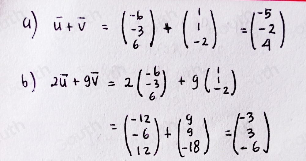 a) vector u+vector v=beginpmatrix -6 -3 6endpmatrix +beginpmatrix 1 1 -2endpmatrix =beginpmatrix -5 -2 4endpmatrix
b) 2vector u+9vector v=2(beginarrayr -6 -3 6endarray )+g(beginarrayr 1 1 -2endarray )
=beginpmatrix -12 -6 12endpmatrix +beginpmatrix 9 9 -18endpmatrix =beginpmatrix -3 3 -6endpmatrix