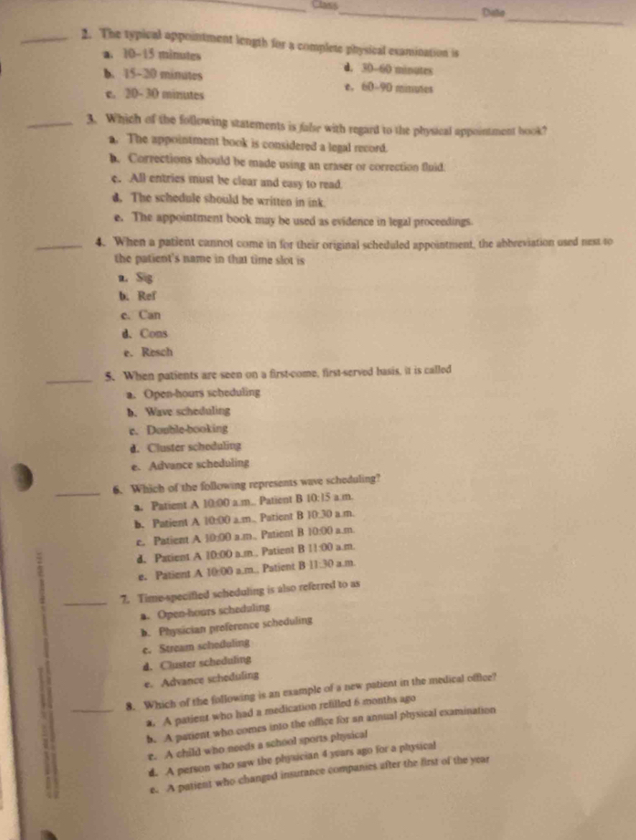 Class_ Distia
_
_2. The typical appointment length for a complete physical esamination is
a. 10-15 minutes d. 30-60 minutes
b. 15-20 minutes e. 60-90 minutes
e. 20- 30 minutes
_3. Which of the following statements is false with regard to the physical appointment hook?
a. The appointment book is considered a legal record.
b. Corrections should be made using an eraser or correction fluid:
c. All entries must be clear and easy to read.
d. The schedule should be written in ink.
e. The appointment book may be used as evidence in legal proceedings.
_4. When a patient cannot come in for their original scheduled appointment, the abbreviation used nest to
the patient's name in that time slot is
a. S g
b. Ref
e. Can
d. Cons
e. Resch
_5. When patients are seen on a first-come, first-served basis, it is called
a. Open-hours scheduling
b. Wave scheduling
c. Double-booking
d. Cluster schoduling
e. Advance scheduling
_6. Which of the following represents wave scheduling?
a. Patient A 10:00 a.m.. Patient B 10:15 a m.
b. Pationt A 10:00 a.m., Patient B 10:30 a.m.
c. Patient A 10:00 a.m., Patient B 10:00 a.m
d. Patient A 10:00 a.m.. Patient B 11:00 a m
e. Patient A 10:00 a.m.. Patient B 11:30 a m.
_7. Time-specified scheduling is also referred to as
a. Open-hours schedaling
b. Physician preference scheduling
c. Stream schoduling
d. Cluster scheduling
e. Advance scheduling
8. Which of the following is an example of a new patient in the medical office?
_a. A patient who had a medication refilled 6 months ago
b. A parient who comes into the office for an annual physical examination
r. A child who needs a school sports physical
d. A person who saw the physician 4 years ago for a physical
e. A patient who changed insurance companies after the first of the year