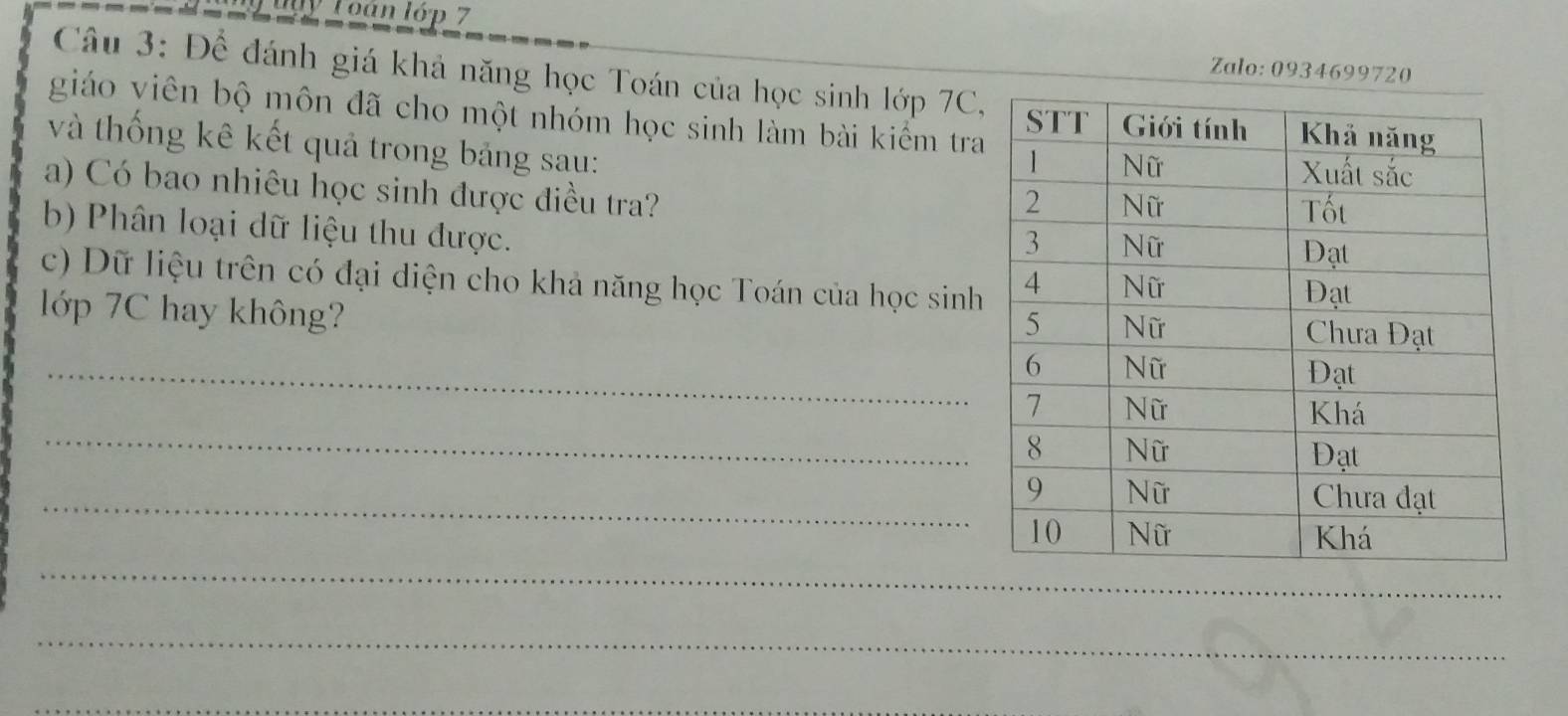 Toán lớp 7 
Zalo: 0934699720 
Câu 3: Để đánh giá khả năng học Toán của học sinh lớp 7C, 
giáo viên bộ môn đã cho một nhóm học sinh làm bài kiểm tra 
và thống kê kết quả trong bảng sau: 
a) Có bao nhiêu học sinh được điều tra? 
b) Phân loại dữ liệu thu được. 
c) Dữ liệu trên có đại diện cho khả năng học Toán của học sinh 
lớp 7C hay không? 
_ 
_ 
_ 
_ 
_ 
_