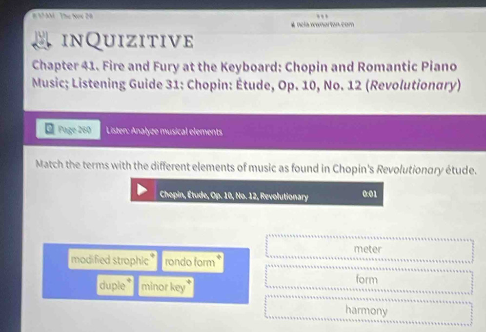 AM Thư Now 28
# nela wwnorton.com
inQuizitive
Chapter 41. Fire and Fury at the Keyboard: Chopin and Romantic Piano
Music; Listening Guide 31: Chopin: Étude, Op. 10, No. 12 (Revolutionary)
Page 260 Listen: Anałyze musical elements
Match the terms with the different elements of music as found in Chopin's Revolutionary étude.
Chopin, Étude, Op. 10, No. 12, Revolutionary 0:01
meter
modified strophic rondo form
duple * minor key
form
harmony