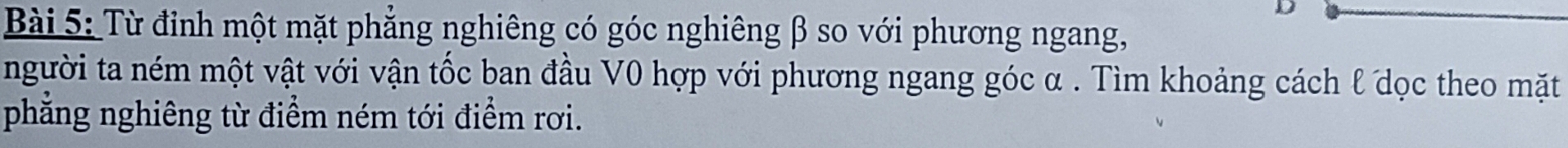 Từ đỉnh một mặt phẳng nghiêng có góc nghiêng β so với phương ngang, 
người ta ném một vật với vận tốc ban đầu V0 hợp với phương ngang góc α. Tìm khoảng cách l dọc theo mặt 
phẳng nghiêng từ điểm ném tới điểm rơi.