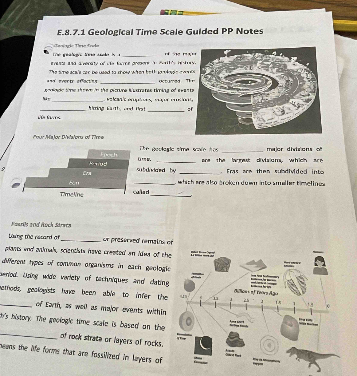 Geological Time Scale Guided PP Notes 
Geologic Time Scale 
The geologic time scale is a _of the ma 
events and diversity of life forms present in Earth's histo 
The time scale can be used to show when both geologic eve 
and events affecting _occurred. T 
geologic time shown in the picture illustrates timing of even 
like_ , volcanic eruptions, major erosion 
_hitting Earth, and first _o 
life forms. 
Four Major Divisions of Time 
The geologic time scale has _major divisions of 
Epoch time. 
_are the largest divisions, which are 
Period 
9 subdivided by _. Eras are then subdivided into 
Era 
Ean _, which are also broken down into smaller timelines 
Timeline called_ 
. 
Fossils and Rock Strata 
Using the record of_ or preserved remains 
plants and animals, scientists have created an idea of th 
different types of common organisms in each geologi 
period. Using wide variety of techniques and datin 
_nethods, geologists have been able to infer the 
of Earth, as well as major events within 
th's history. The geologic time scale is based on the 
_ 
of rock strata or layers of rocks. 
heans the life forms that are fossilized in layers of