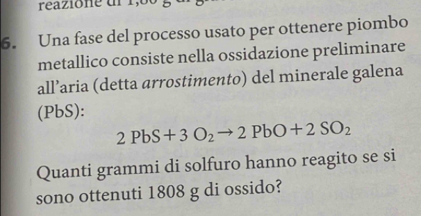 reazione dl 1,60 g
6. Una fase del processo usato per ottenere piombo 
metallico consiste nella ossidazione preliminare 
all’aria (detta arrostimento) del minerale galena 
(PbS):
2PbS+3O_2to 2PbO+2SO_2
Quanti grammi di solfuro hanno reagito se si 
sono ottenuti 1808 g di ossido?