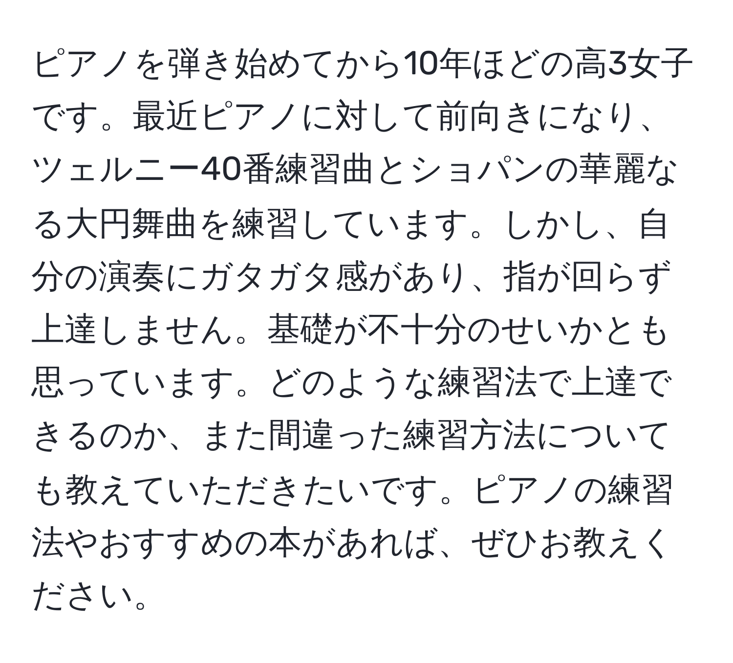 ピアノを弾き始めてから10年ほどの高3女子です。最近ピアノに対して前向きになり、ツェルニー40番練習曲とショパンの華麗なる大円舞曲を練習しています。しかし、自分の演奏にガタガタ感があり、指が回らず上達しません。基礎が不十分のせいかとも思っています。どのような練習法で上達できるのか、また間違った練習方法についても教えていただきたいです。ピアノの練習法やおすすめの本があれば、ぜひお教えください。