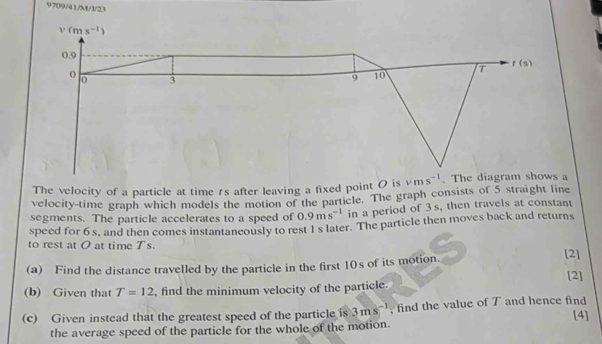 9709/41/M/J/23
The velocity of a particle at time ts after leaving a fixed point 0 is 
velocity-time graph which models the motion of the particle. The graph consists of 5 straight line
segments. The particle accelerates to a speed of 0.9ms^(-1) in a period of 3s, then travels at constant
speed for 6 s, and then comes instantaneously to rest 1 s later. The particle then moves back and returns
to rest at O at time Ts.
(a) Find the distance travelled by the particle in the first 10s of its motion.
[2]
[2]
(b) Given that T=12 , find the minimum velocity of the particle.
(c) Given instead that the greatest speed of the particle is 3ms^(-1) , find the value of T and hence find [4]
the average speed of the particle for the whole of the motion.