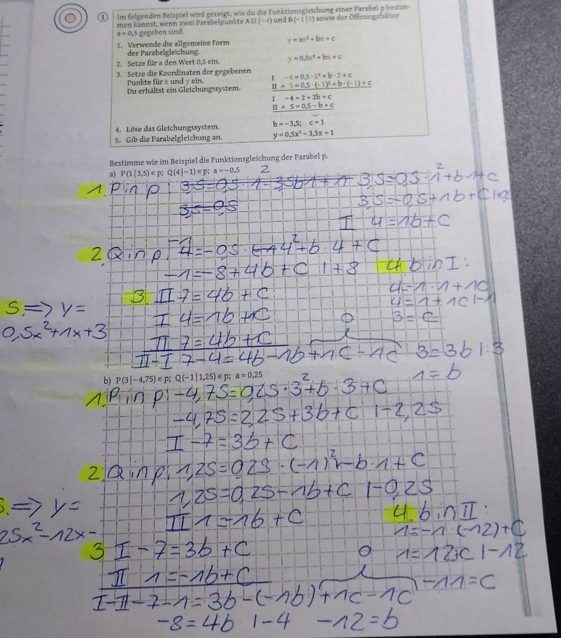 lm folgenden Beispiel wird gezeigt, wie du die Funktionsgleichung einer Parabel p bestim- 
men kannst, wenn zwei Parabelpunkte A(2|-4) und B(-1|5) sowle der Öffnungsfakter
a=0.5 gegeben sind. 
1. Verwende die allgemeine Form y=ax^2+bx+c
der Parabelgleichung. 
2. Setze für a den Wert 0,5 ein. y=0.5x^2+bx+c
3. Setze die Koordinaten der gegebenen -4=0.5· 2^2+b· 2+c
Punkte für x und y ein. I 
Du erhältst ein Gleichungssystem. _ 11* 5=0,5· (-1)^2+b· (-1)+c
1-4=2+2b+c
□ * 5=0.5-b+c
4. Löse das Gleichungssystem. b=-3.5; c=1
5. Gib die Parabelgleichung an. y=0.5x^2-3.5x+1
Bestimme wie im Beispiel die Funktionsgleichung der Parabel p. 
3) P(1|3,5)∈ p; Q(4|-1)∈ p a=-0.5 2 
b) P(3|-4,75)∈ p; Q(-1|1,25)∈ p; a=0,25