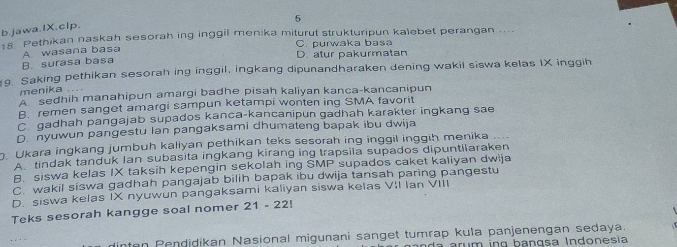 jawa.IX.clp.
18. Pethikan naskah sesorah ing inggil menika miturut strukturipun kalebet perangan .. ..
C. purwaka basa
A. wasana basa
D. atur pakurmatan
B. surasa basa
19. Saking pethikan sesorah ing inggil, ingkang dipunandharaken dening wakil siswa kelas IX inggih
menika .
A sedhih manahipun amargi badhe pisah kaliyan kanca-kancanipun
B. remen sanget amargi sampun ketampi wonten ing SMA favorit
C.gadhah pangajab supados kanca-kancanipun gadhah karakter ingkang sae
D nyuwun pangestu Ian pangaksami dhumateng bapak ibu dwija
. Ukara ingkang jumbuh kaliyan pethikan teks sesorah ing inggil inggih menika ....
A. tindak tanduk Ian subasita ingkang kirang ing trapsila supados dipuntilaraken
B. siswa kelas IX taksih kepengin sekolah ing SMP supados caket kaliyan dwija
C. wakil siswa gadhah pangajab bilih bapak ibu dwija tansah paring pangestu
D. siswa kelas IX nyuwun pangaksami kaliyan siswa kelas VII Ian VIII
Teks sesorah kangge soal nomer 21 - 22!
dinten Pendidikan Nasional migunani sanget tumrap kula panjenengan sedaya.
d a r m ing bangsa Indonesia