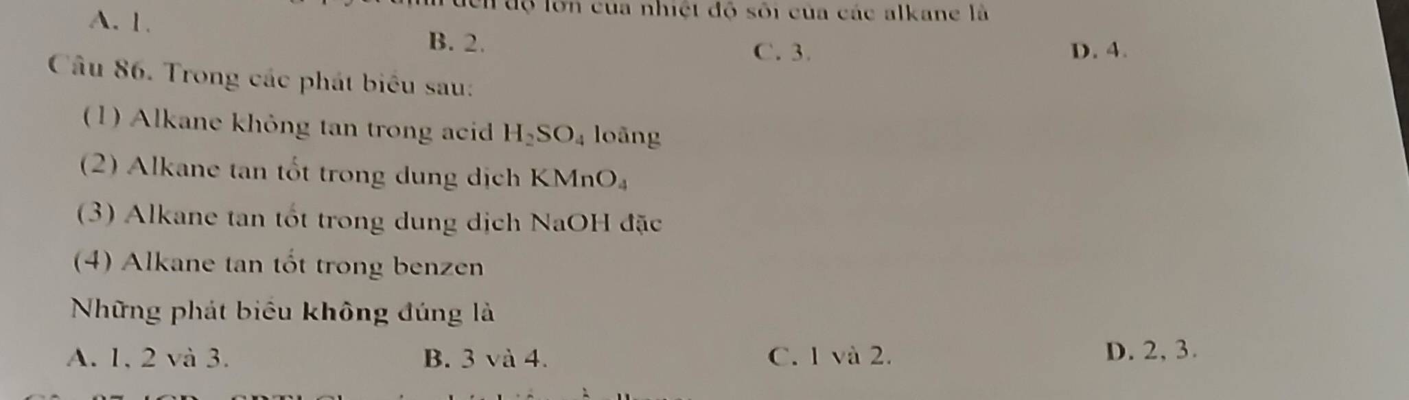 A. 1.
độ lớn của nhiệt độ sối của các alkane là
B. 2. D. 4.
C. 3.
Câu 86. Trong các phát biểu sau:
(1) Alkane không tan trong acid H_2SO_4 loāng
(2) Alkane tan tốt trong dung dịch KMnO_4
(3) Alkane tan tốt trong dung dịch NaOH đặc
(4) Alkane tan tốt trong benzen
Những phát biểu không đúng là
A. 1, 2 và 3. B. 3 và 4. C. 1 và 2.
D. 2, 3.