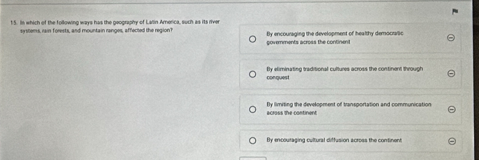 In which of the following ways has the geography of Latin America, such as its river
systems, rain forests, and mountain ranges, affected the region?
By encouraging the development of healthy democratic
governments across the continent
By eliminating traditional cultures across the continent through
conquest
By limiting the development of transportation and communication
across the continent
By encouraging cultural diffusion across the continent