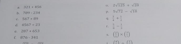 321+456
o. 2sqrt(125)+sqrt(20)
b. 789-234 p. 5sqrt(72)-sqrt(18)
c. 567* 89 q.  3/4 + 1/2 
d. 4567/ 23
r.  5/8 - 1/3 
e. 287+653
s. ( 2/5 )* ( 3/7 )
f. 876-341
(frac 4)/ (frac 2)