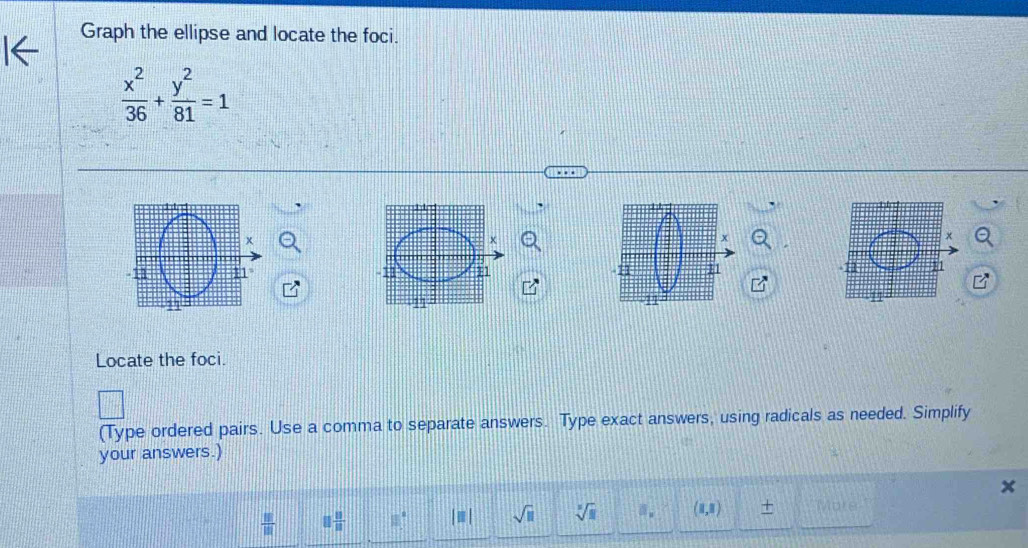 Graph the ellipse and locate the foci.
 x^2/36 + y^2/81 =1
x
x
- 11 n1 11 11
11
Locate the foci. 
(Type ordered pairs. Use a comma to separate answers. Type exact answers, using radicals as needed. Simplify 
your answers.)
 8/10  8 8/8  □° |□ | sqrt(□ ) sqrt[3](1) a. (1,1) + More