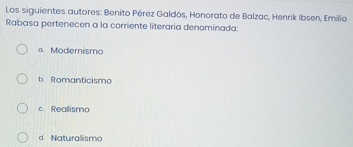 Los siguientes autores: Benito Pérez Galdós, Honorato de Balzac, Henrik Ibsen, Emilio
Rabasa pertenecen a la corriente literaria denominada:
a. Modernismo
b. Romanticismo
c. Realismo
d. Naturalismo