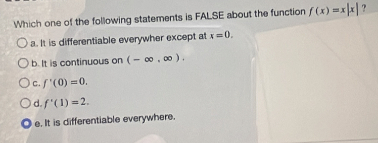 Which one of the following statements is FALSE about the function f(x)=x|x| ?
a. It is differentiable everywher except at x=0,
b. It is continuous on (-∈fty ,∈fty ).
C. f'(0)=0.
d f'(1)=2.
e. It is differentiable everywhere.