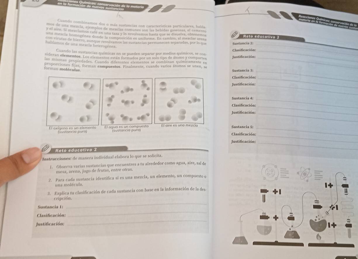 de la matería
Cuando combinamos dos o más sustancias con características particulares, habla
mos de una mezcía, ejempios de mezcías comunes son las bebidas gaseosas, el cemento
y el aire. Si mezciamos café en una taza y lo revolvemos hasta que se disuelva, obtenemos Reto educativo 2
una mezcia homogénea donde la composición es uniforme. En cambio, al mezclar arena
con virutas de hierro, aunque revolvamos las sustancias permanecen separadas, por lo que Sustancia 2:_
habiamos de una mezcia heterogénea.
Cuando las sustancias químicas no se pueden separar por medios químicos, se con-  Clasificación:_
sideran elementos. Los elementos están formados por un solo tipo de átomo y comparten Justificación:
las mismas propiedades. Cuando diferentes elementos se combinan químicamente en_
proporciones fijas, forman compuestos. Finalmente, cuando varios átomos se unen, se
forman moléculas.
Sustancia 3:_
Clasificación:_
Justificación:_
Sustancia 4:
Clasificación:
_
Justificación:_
_
Sustancia 5:
(Sustancia pura)  Clasificación:
_
Justificación:_
_
Reto educativo 2
Instrucciones: de manera individual elabora lo que se solicita.
1. Observa varias sustancias que encuentres a tu alrededor como agua, aire, sal de
mesa, arena, jugo de frutas, entre otras.
2. Para cada sustancia identifica sí es una mezcla, un elemento, un compuesto o
una molécula. 
3. Explica tu clasificación de cada sustancia con base en la información de la des-
cripción.
_
Sustancia 1:
_
_
Clasificación:
Justificación: