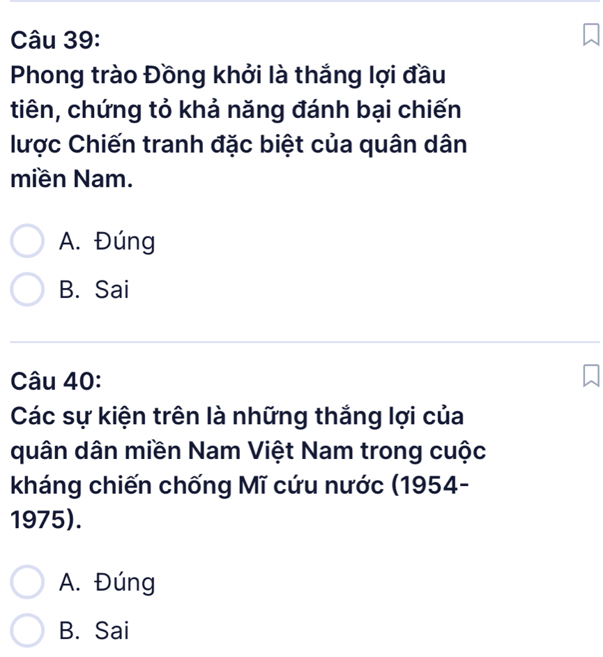 Phong trào Đồng khởi là thắng lợi đầu
tiên, chứng tỏ khả năng đánh bại chiến
lược Chiến tranh đặc biệt của quân dân
miền Nam.
A. Đúng
B. Sai
Câu 40:
Các sự kiện trên là những thắng lợi của
quân dân miền Nam Việt Nam trong cuộc
kháng chiến chống Mĩ cứu nước (1954-
1975).
A. Đúng
B. Sai