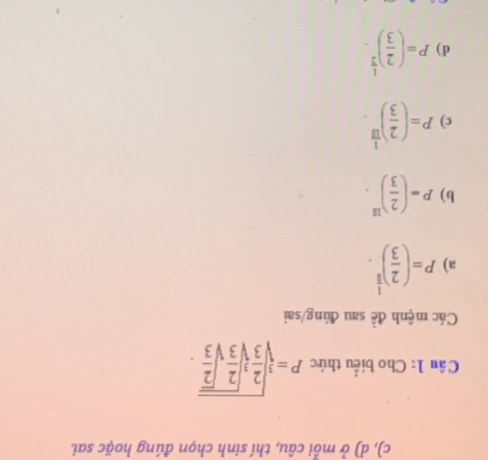 ở mỗi câu, thí sinh chọn đúng hoặc sai.
Câu 1: Cho biểu thức P=sqrt[3](frac 2)3sqrt[3](frac 2)3sqrt(frac 2)3.
Các mệnh đề sau đúng/sai
a) P=( 2/3 )^ 1/5 .
b) P=( 2/3 )^18.
c) P=( 2/3 )^ 1/18 .
d) P=( 2/3 )^ 1/2 .