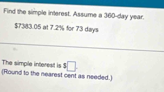 Find the simple interest. Assume a 360-day year.
$7383.05 at 7.2% for 73 days
The simple interest is $□. 
(Round to the nearest cent as needed.)